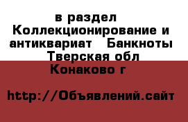  в раздел : Коллекционирование и антиквариат » Банкноты . Тверская обл.,Конаково г.